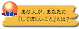あの人が、あなたに「してほしいこと」とは?