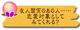 友人関係のあの人……恋愛対象としてみてくれる?